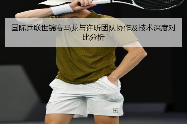 国际乒联世锦赛马龙与许昕团队协作及技术深度对比分析